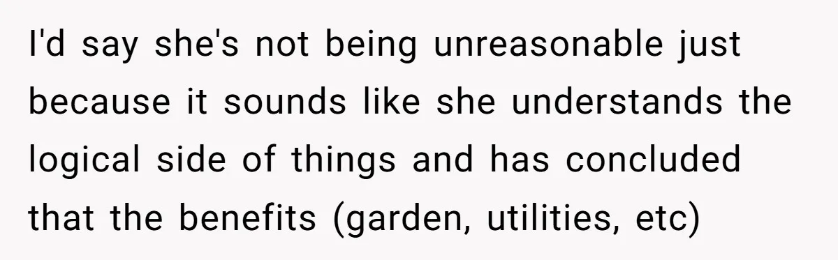 I'd say she's not being unreasonable just because it sounds like she understands the logical side of things and has concluded that the benefits (garden, utilities, etc)