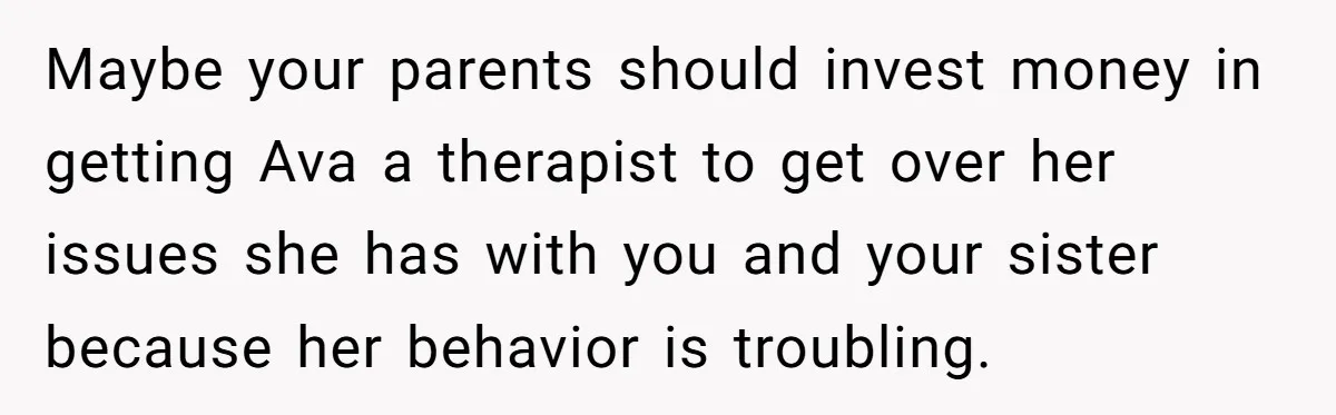 Maybe your parents should invest money in getting Ava a therapist to get over her issues she has with you and your sister because her behavior is troubling.