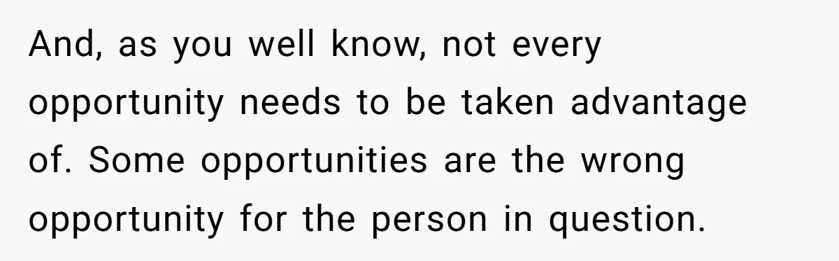 And, as you well know, not every opportunity needs to be taken advantage of. Some opportunities are the wrong opportunity for the person in question.