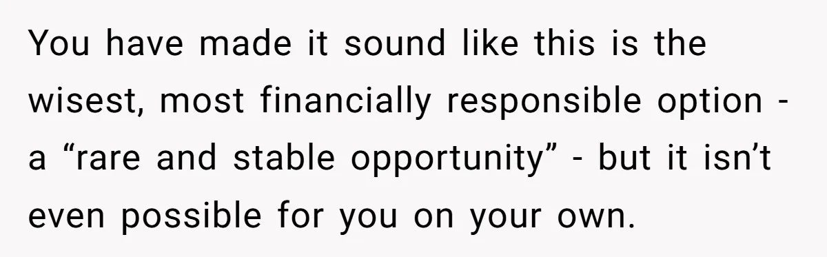 You have made it sound like this is the wisest, most financially responsible option - a “rare and stable opportunity” - but it isn’t even possible for you on your...