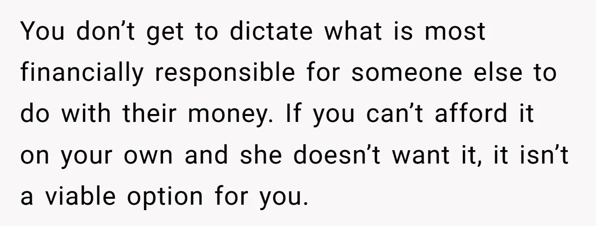 You don’t get to dictate what is most financially responsible for someone else to do with their money. If you can’t afford it on your own and she doesn’t want...
