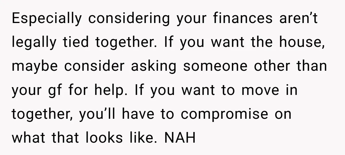 Especially considering your finances aren’t legally tied together. If you want the house, maybe consider asking someone other than your gf for help. If you want to move in together,...