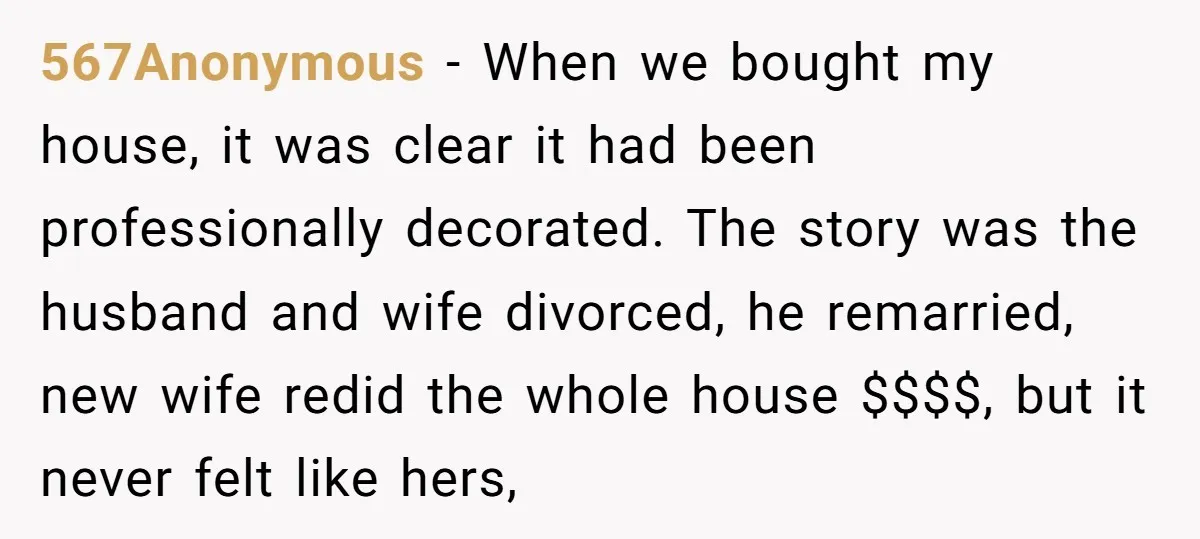 567Anonymous − When we bought my house, it was clear it had been professionally decorated. The story was the husband and wife divorced, he remarried, new wife redid the whole...
