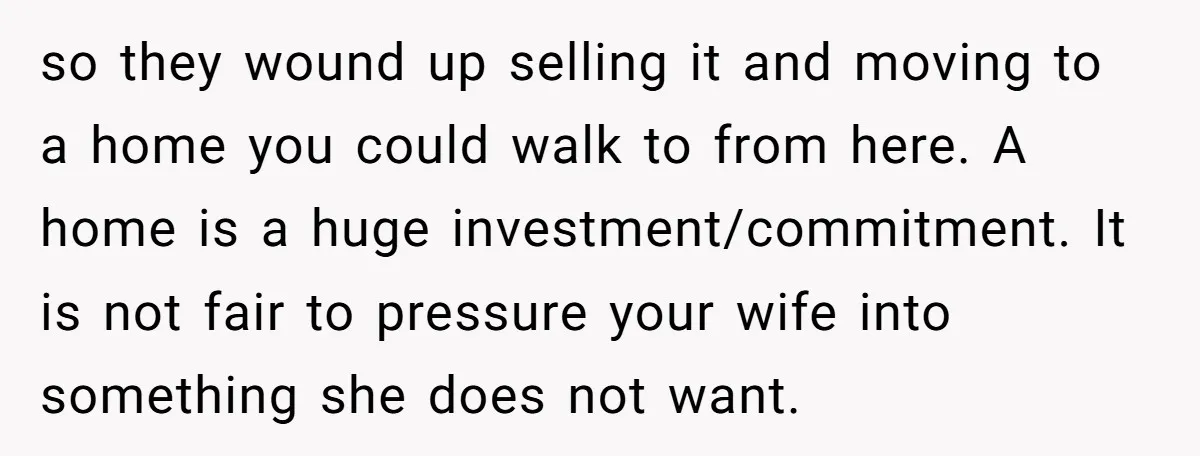 so they wound up selling it and moving to a home you could walk to from here. A home is a huge investment/commitment. It is not fair to pressure your...