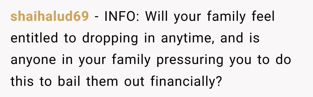 shaihalud69 − INFO: Will your family feel entitled to dropping in anytime, and is anyone in your family pressuring you to do this to bail them out financially?