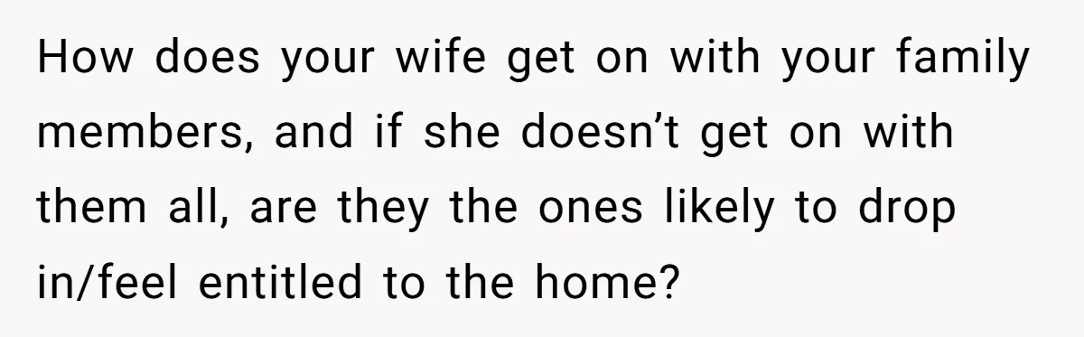 How does your wife get on with your family members, and if she doesn’t get on with them all, are they the ones likely to drop in/feel entitled to the...