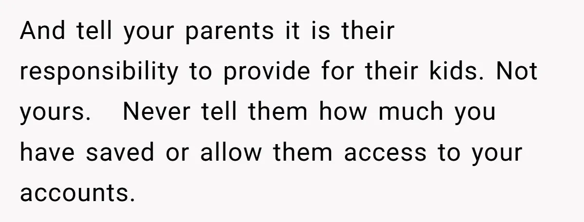 And tell your parents it is their responsibility to provide for their kids. Not yours. Never tell them how much you have saved or allow them access to your accounts.