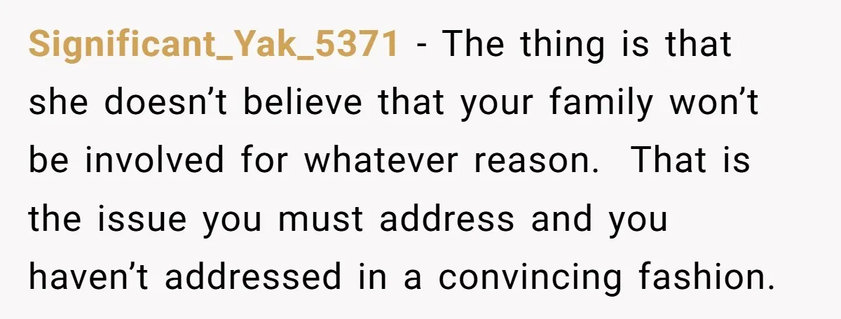 Significant_Yak_5371 − The thing is that she doesn’t believe that your family won’t be involved for whatever reason. That is the issue you must address and you haven’t addressed in...