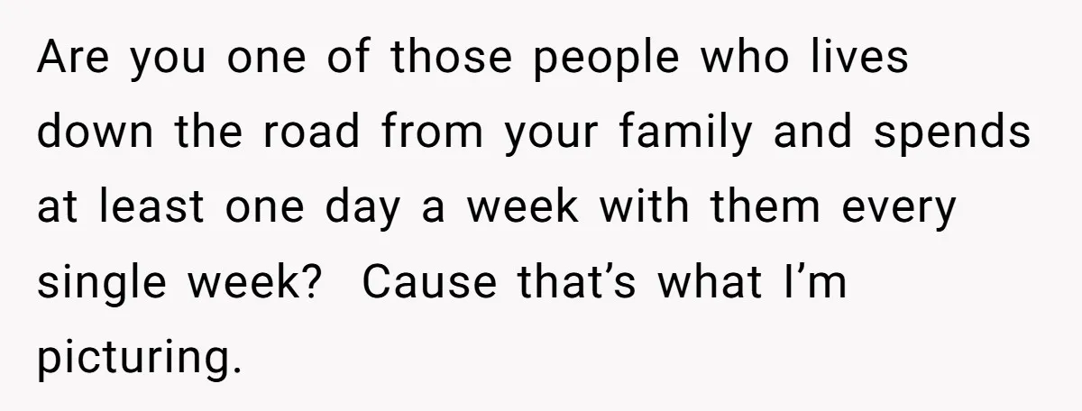 Are you one of those people who lives down the road from your family and spends at least one day a week with them every single week? Cause that’s what...