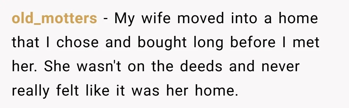 old_motters − My wife moved into a home that I chose and bought long before I met her. She wasn't on the deeds and never really felt like it was...