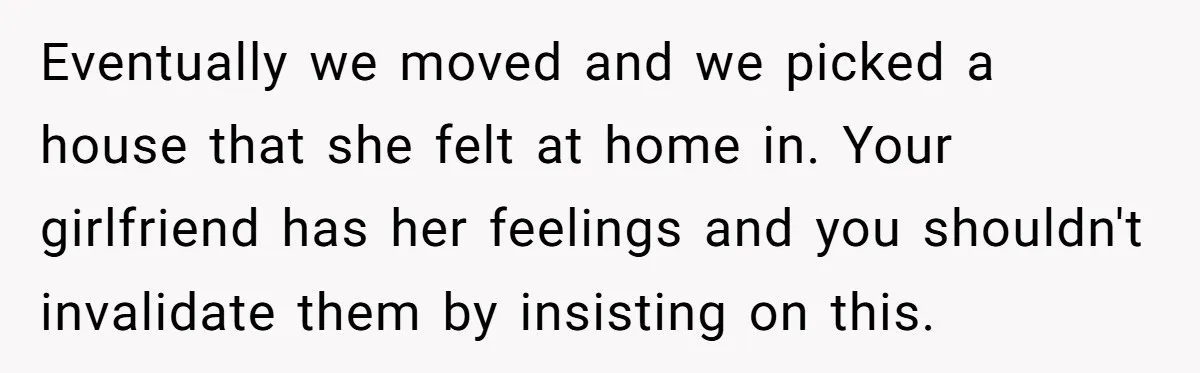 Eventually we moved and we picked a house that she felt at home in. Your girlfriend has her feelings and you shouldn't invalidate them by insisting on this.