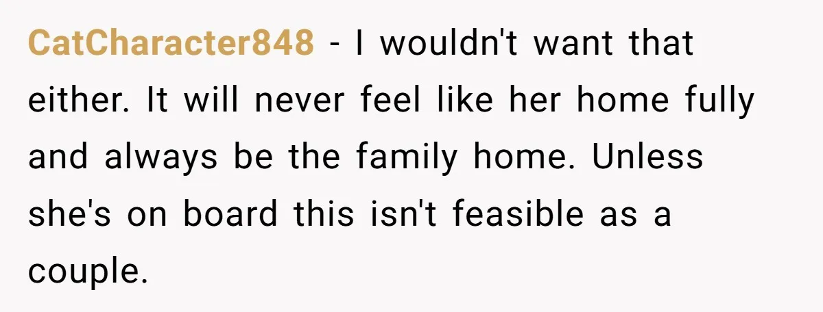 CatCharacter848 − I wouldn't want that either. It will never feel like her home fully and always be the family home. Unless she's on board this isn't feasible as a...