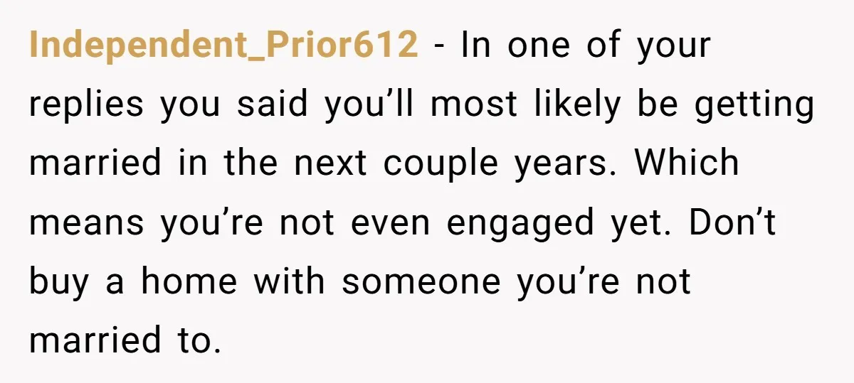 Independent_Prior612 − In one of your replies you said you’ll most likely be getting married in the next couple years. Which means you’re not even engaged yet. Don’t buy a...