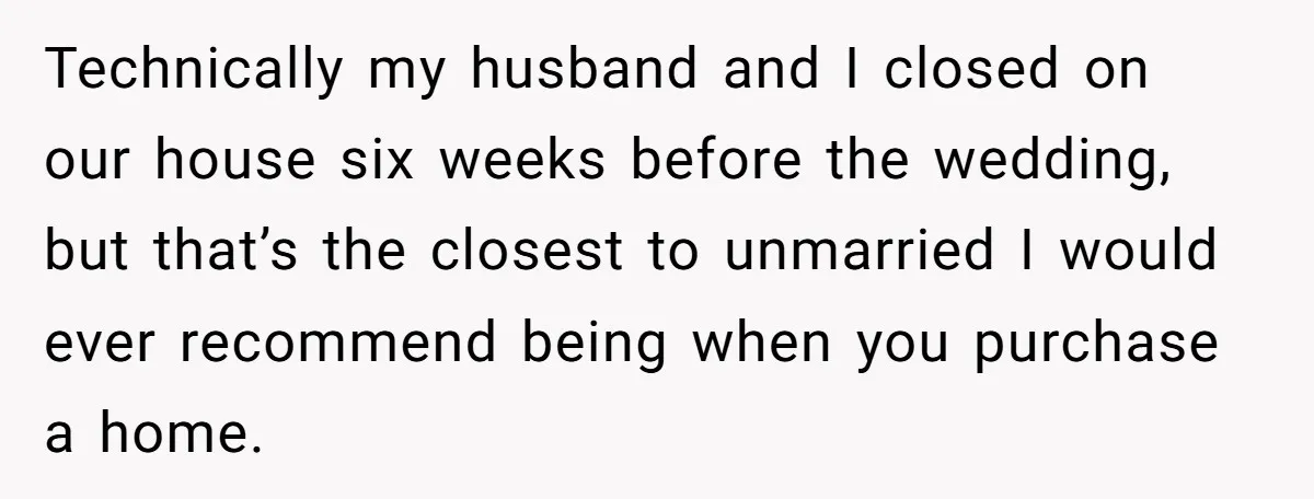 Technically my husband and I closed on our house six weeks before the wedding, but that’s the closest to unmarried I would ever recommend being when you purchase a home.