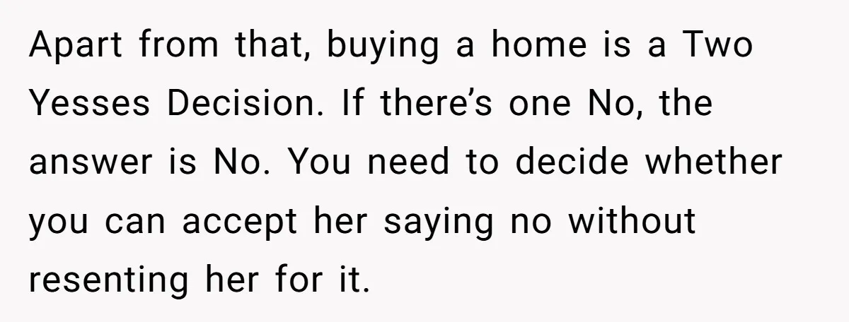 Apart from that, buying a home is a Two Yesses Decision. If there’s one No, the answer is No. You need to decide whether you can accept her saying no...