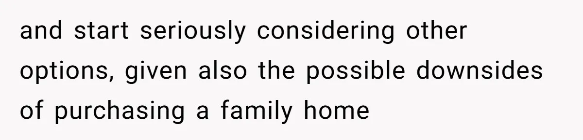 and start seriously considering other options, given also the possible downsides of purchasing a family home