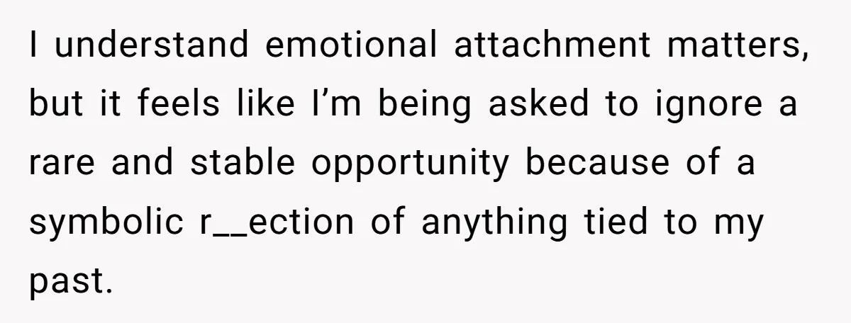 I understand emotional attachment matters, but it feels like I’m being asked to ignore a rare and stable opportunity because of a symbolic r__ection of anything tied to my past.