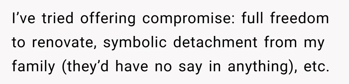 I’ve tried offering compromise: full freedom to renovate, symbolic detachment from my family (they’d have no say in anything), etc.