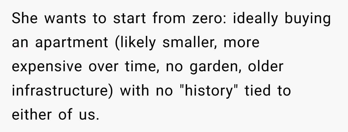 She wants to start from zero: ideally buying an apartment (likely smaller, more expensive over time, no garden, older infrastructure) with no "history" tied to either of us.