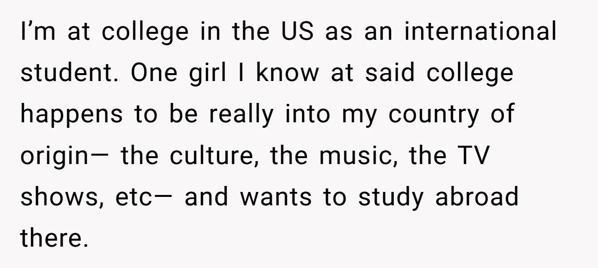 I’m at college in the US as an international student. One girl I know at said college happens to be really into my country of origin— the culture, the music,...