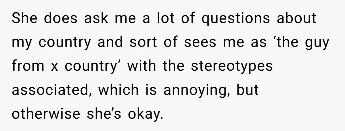 She does ask me a lot of questions about my country and sort of sees me as ‘the guy from x country’ with the stereotypes associated, which is annoying, but...