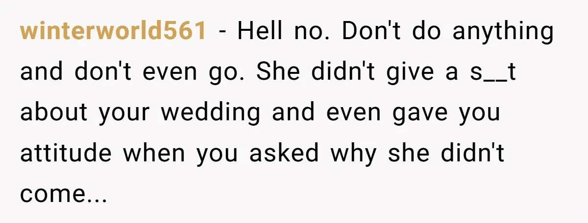 winterworld561 − Hell no. Don't do anything and don't even go. She didn't give a s__t about your wedding and even gave you attitude when you asked why she didn't...