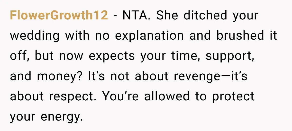 FlowerGrowth12 − NTA. She ditched your wedding with no explanation and brushed it off, but now expects your time, support, and money? It’s not about revenge—it’s about respect. You’re allowed...