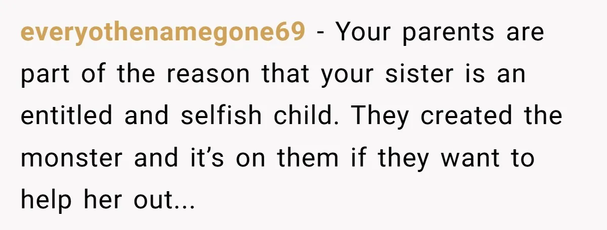 everyothenamegone69 − Your parents are part of the reason that your sister is an entitled and selfish child. They created the monster and it’s on them if they want to...