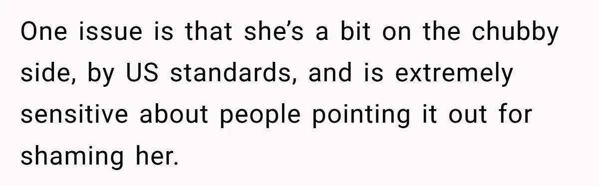 One issue is that she’s a bit on the chubby side, by US standards, and is extremely sensitive about people pointing it out for shaming her.