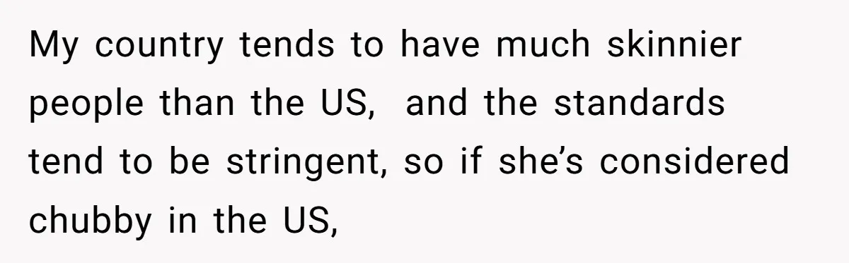 My country tends to have much skinnier people than the US,  and the standards tend to be stringent, so if she’s considered chubby in the US,