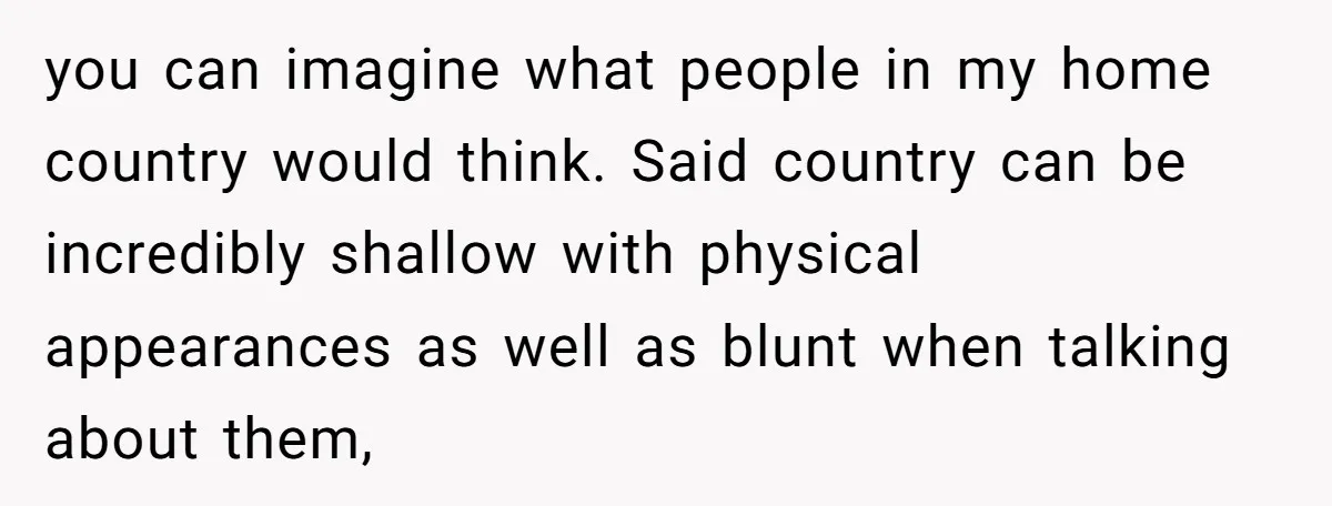 you can imagine what people in my home country would think. Said country can be incredibly shallow with physical appearances as well as blunt when talking about them,