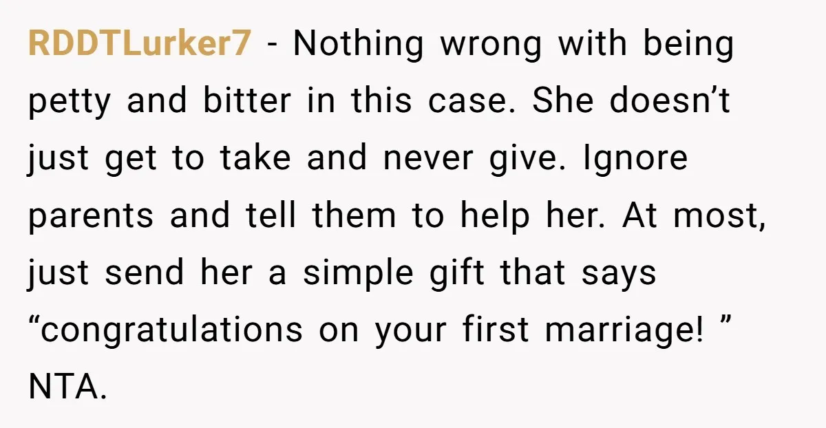 RDDTLurker7 − Nothing wrong with being petty and bitter in this case. She doesn’t just get to take and never give. Ignore parents and tell them to help her. At...
