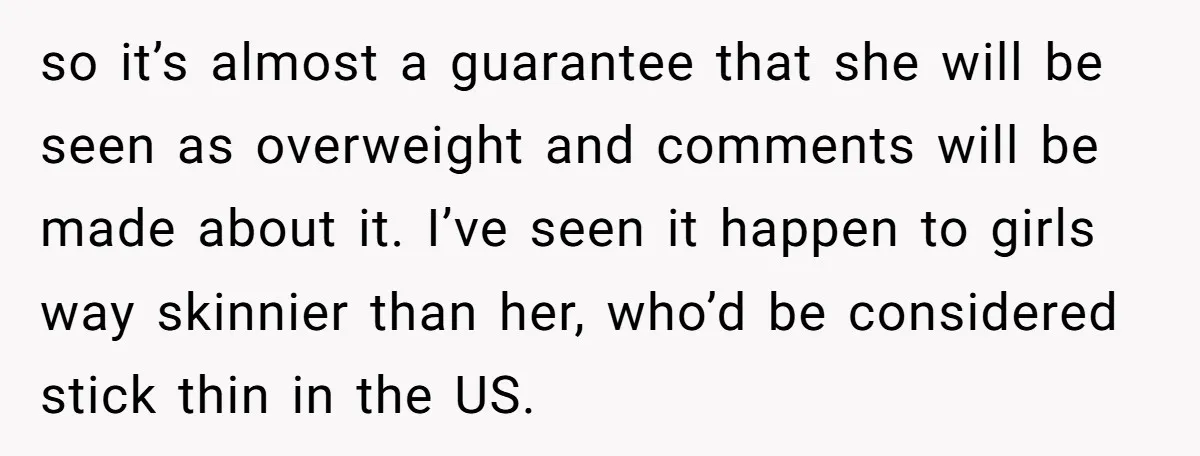 so it’s almost a guarantee that she will be seen as overweight and comments will be made about it. I’ve seen it happen to girls way skinnier than her, who’d...