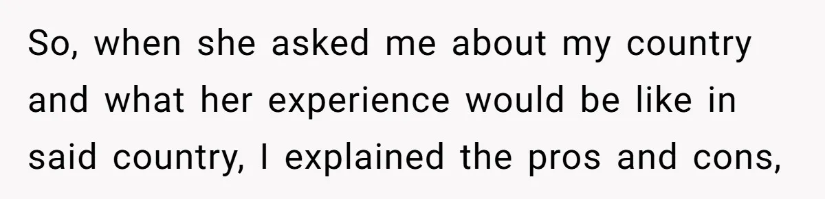 So, when she asked me about my country and what her experience would be like in said country, I explained the pros and cons,
