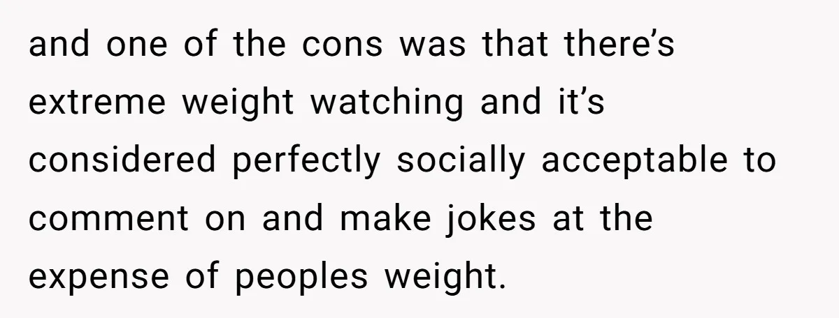 and one of the cons was that there’s extreme weight watching and it’s considered perfectly socially acceptable to comment on and make jokes at the expense of peoples weight.