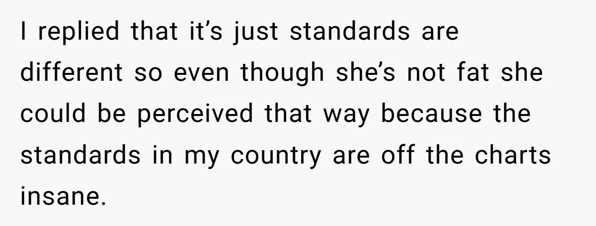 I replied that it’s just standards are different so even though she’s not fat she could be perceived that way because the standards in my country are off the charts...