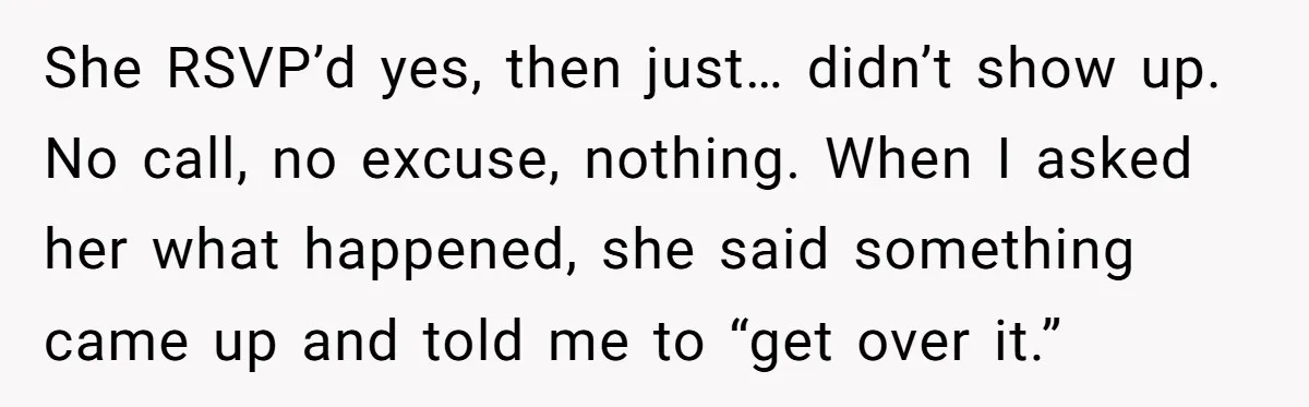 She RSVP’d yes, then just… didn’t show up. No call, no excuse, nothing. When I asked her what happened, she said something came up and told me to “get over...
