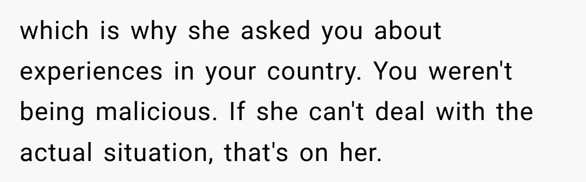 which is why she asked you about experiences in your country. You weren't being malicious. If she can't deal with the actual situation, that's on her.