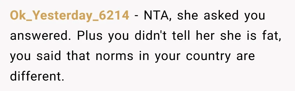 Ok_Yesterday_6214 − NTA, she asked you answered. Plus you didn't tell her she is fat, you said that norms in your country are different.