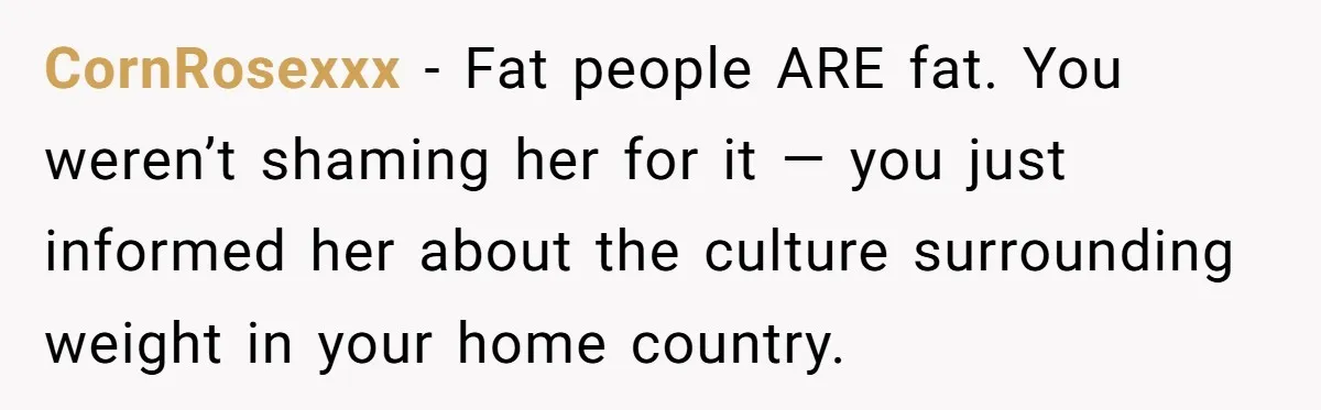 CornRosexxx − Fat people ARE fat. You weren’t shaming her for it — you just informed her about the culture surrounding weight in your home country.