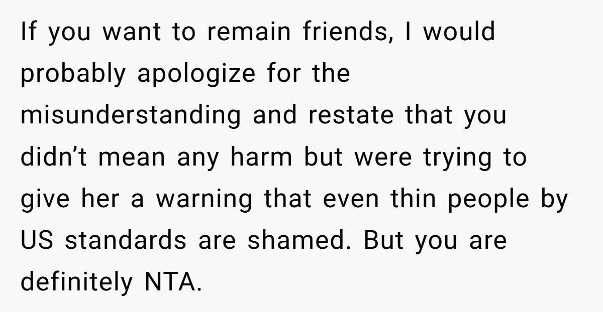 If you want to remain friends, I would probably apologize for the misunderstanding and restate that you didn’t mean any harm but were trying to give her a warning that...