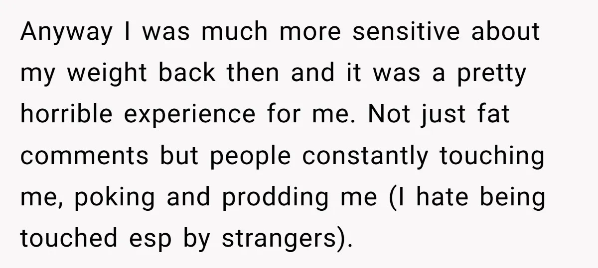 Anyway I was much more sensitive about my weight back then and it was a pretty horrible experience for me. Not just fat comments but people constantly touching me, poking...