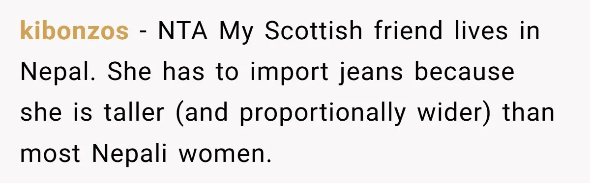 kibonzos − NTA My Scottish friend lives in Nepal. She has to import jeans because she is taller (and proportionally wider) than most Nepali women.