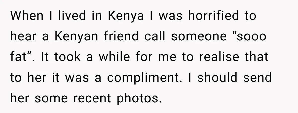 When I lived in Kenya I was horrified to hear a Kenyan friend call someone “sooo fat”. It took a while for me to realise that to her it was...