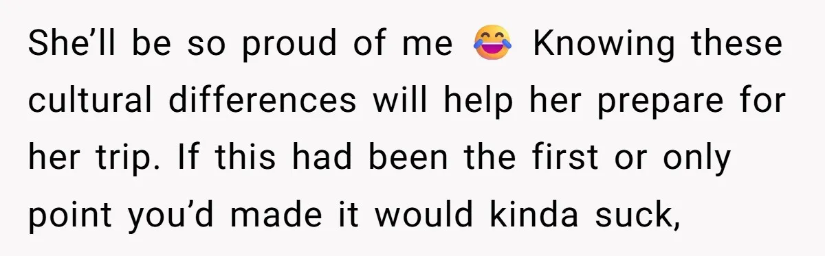 She’ll be so proud of me 😂 Knowing these cultural differences will help her prepare for her trip. If this had been the first or only point you’d made it...