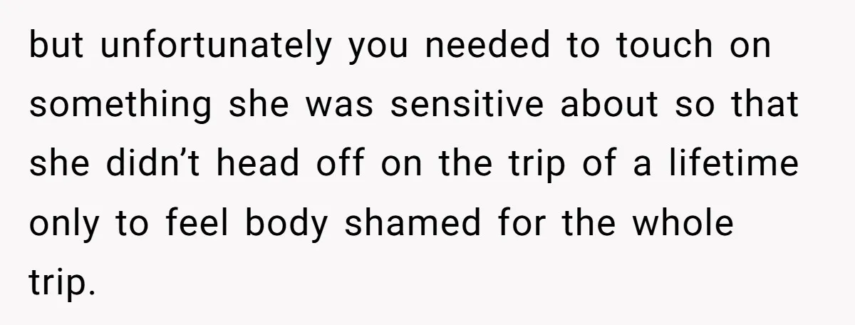 but unfortunately you needed to touch on something she was sensitive about so that she didn’t head off on the trip of a lifetime only to feel body shamed for...
