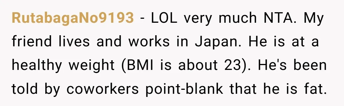 RutabagaNo9193 − LOL very much NTA. My friend lives and works in Japan. He is at a healthy weight (BMI is about 23). He's been told by coworkers point-blank that...