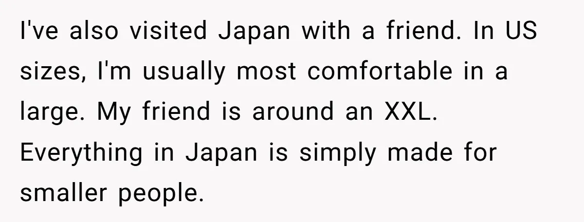 I've also visited Japan with a friend. In US sizes, I'm usually most comfortable in a large. My friend is around an XXL. Everything in Japan is simply made for...