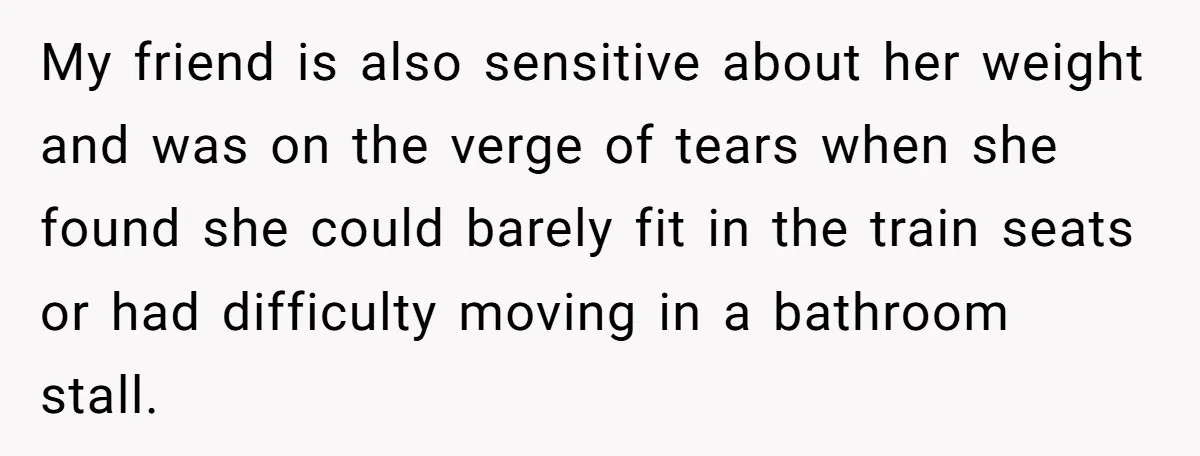 My friend is also sensitive about her weight and was on the verge of tears when she found she could barely fit in the train seats or had difficulty moving...