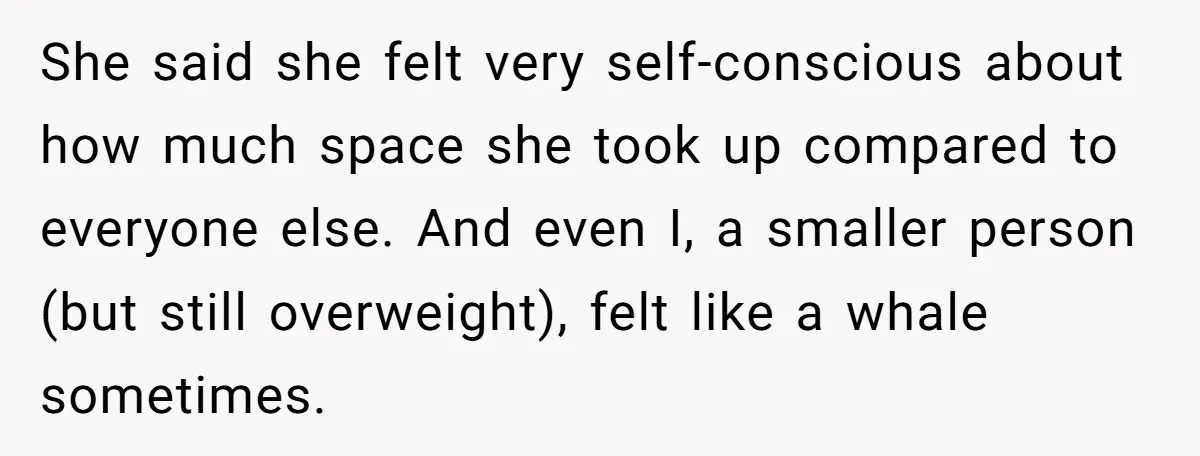 She said she felt very self-conscious about how much space she took up compared to everyone else. And even I, a smaller person (but still overweight), felt like a whale...